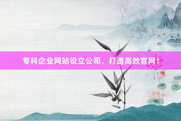 专科企业网站设立公司，打造高效官网！