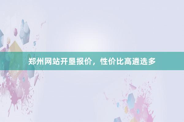 郑州网站开垦报价，性价比高遴选多