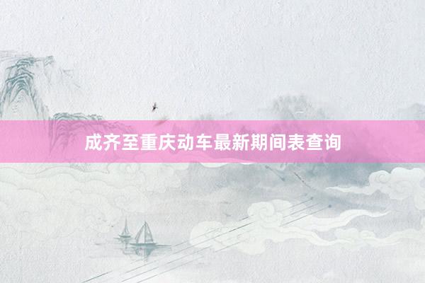 成齐至重庆动车最新期间表查询